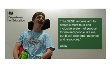 image of young person named Corey and the following quote signed by him: The  SEND reforms aim to cretae a more fluid and inclusive system of support for me and people like me, but it will take time, patience and resources.