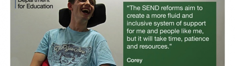 image of young person named Corey and the following quote signed by him: The  SEND reforms aim to cretae a more fluid and inclusive system of support for me and people like me, but it will take time, patience and resources.